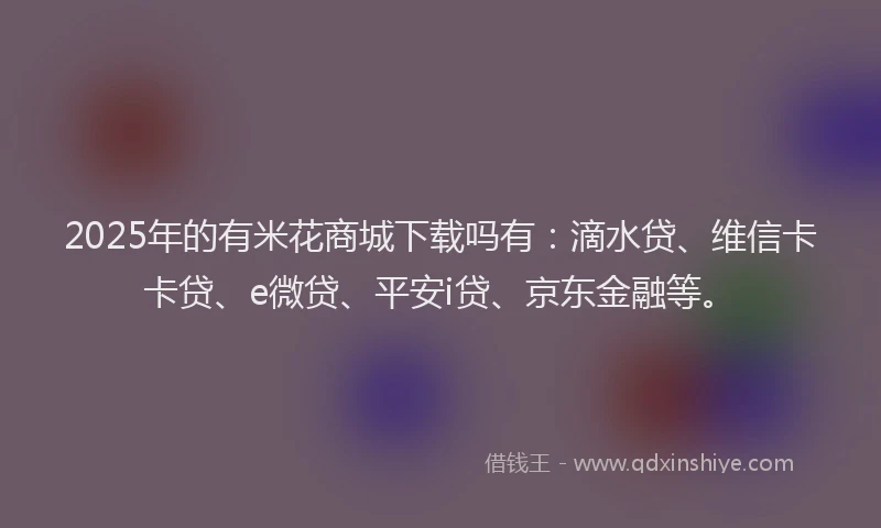 2025年的有米花商城下载吗有：滴水贷、维信卡卡贷、e微贷、平安i贷、京东金融等。