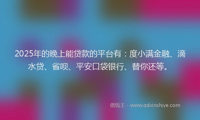2025年的晚上能贷款的平台有：度小满金融、滴水贷、省呗、平安口袋银行、替你还等。