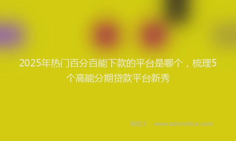 2025年热门百分百能下款的平台是哪个，梳理5个高能分期贷款平台新秀