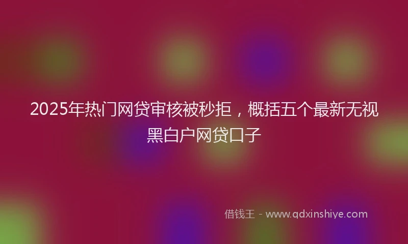 2025年热门网贷审核被秒拒，概括五个最新无视黑白户网贷口子