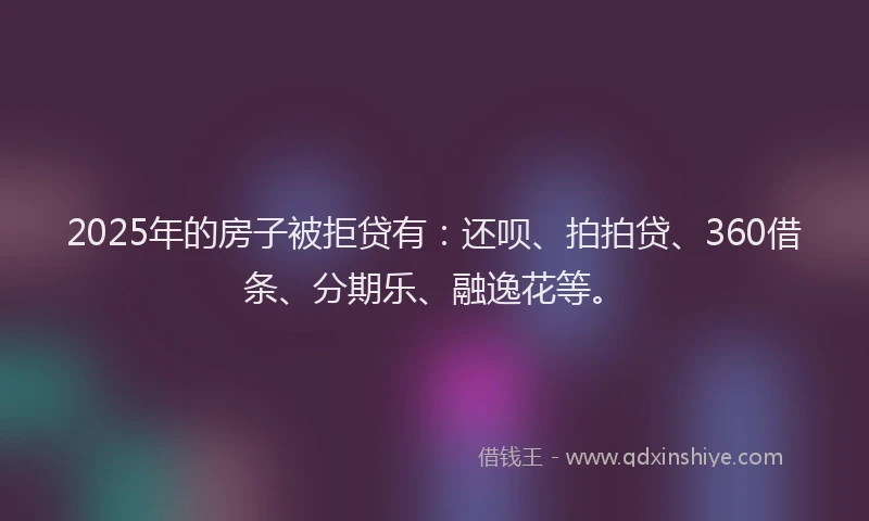 2025年的房子被拒贷有：还呗、拍拍贷、360借条、分期乐、融逸花等。