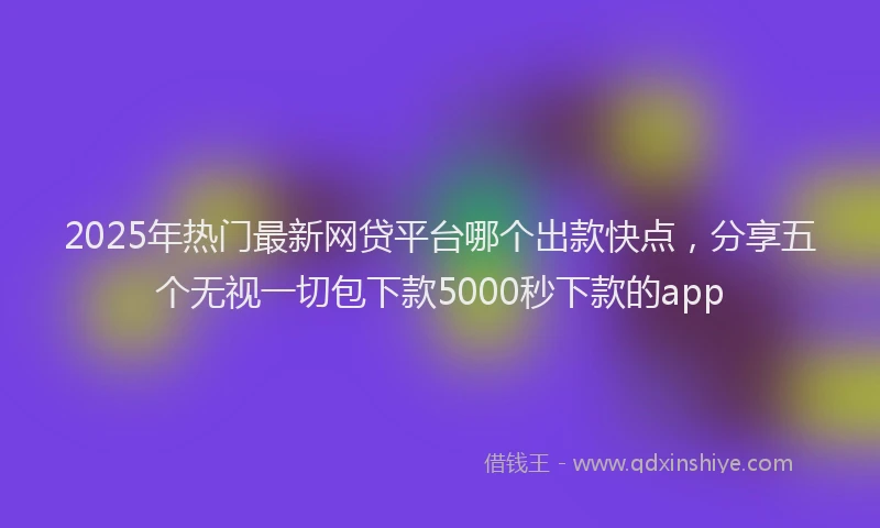 2025年热门最新网贷平台哪个出款快点，分享五个无视一切包下款5000秒下款的app