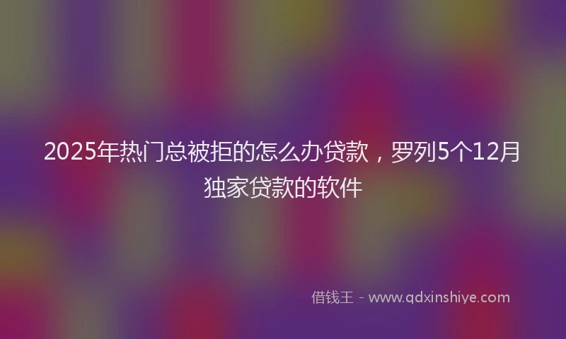 2025年热门总被拒的怎么办贷款，罗列5个12月独家贷款的软件