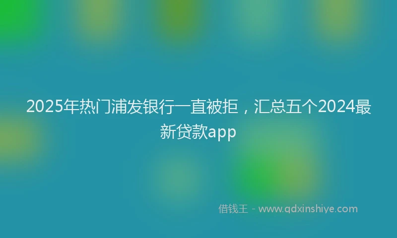 2025年热门浦发银行一直被拒，汇总五个2024最新贷款app