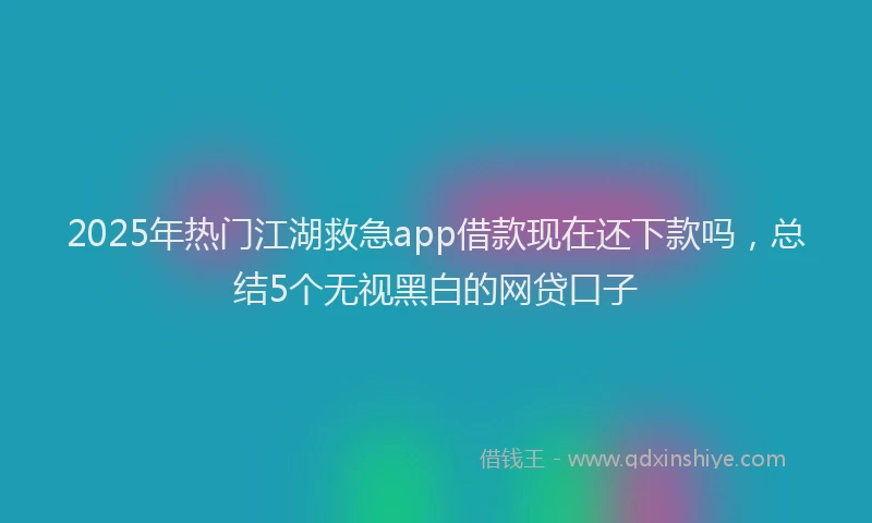 2025年热门江湖救急app借款现在还下款吗，总结5个无视黑白的网贷口子