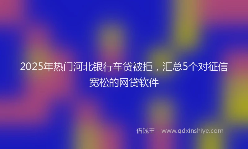 2025年热门河北银行车贷被拒，汇总5个对征信宽松的网贷软件