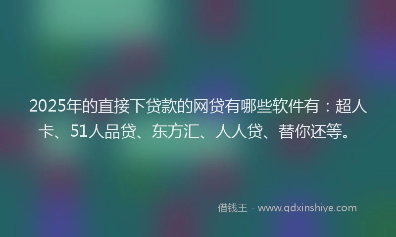 2025年的直接下贷款的网贷有哪些软件有：超人卡、51人品贷、东方汇、人人贷、替你还等。