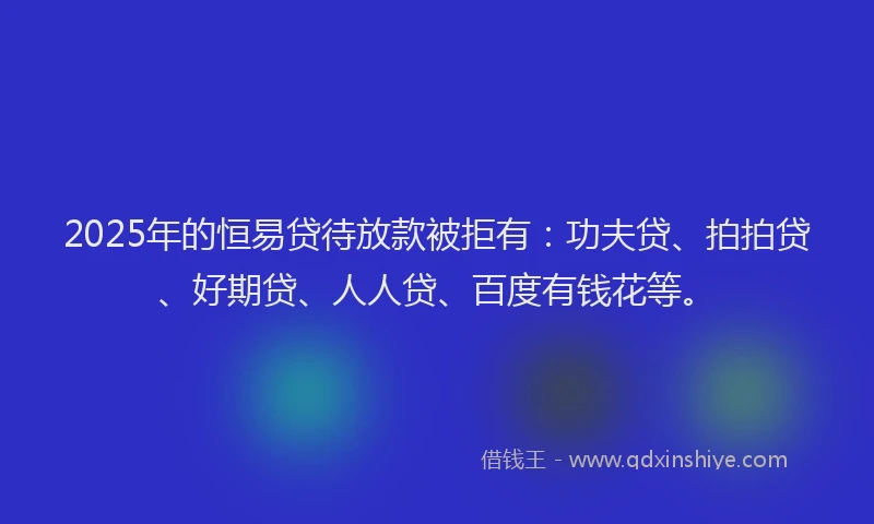 2025年的恒易贷待放款被拒有：功夫贷、拍拍贷、好期贷、人人贷、百度有钱花等。