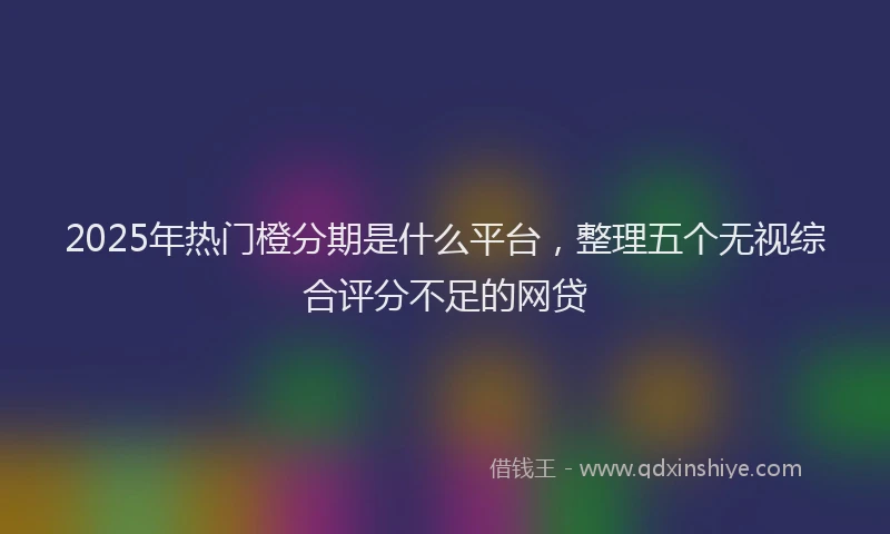 2025年热门橙分期是什么平台，整理五个无视综合评分不足的网贷