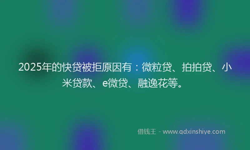 2025年的快贷被拒原因有：微粒贷、拍拍贷、小米贷款、e微贷、融逸花等。