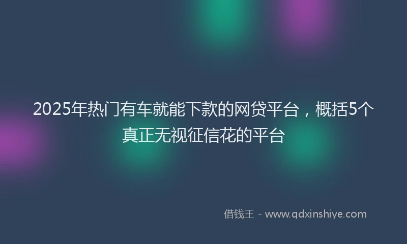 2025年热门有车就能下款的网贷平台，概括5个真正无视征信花的平台