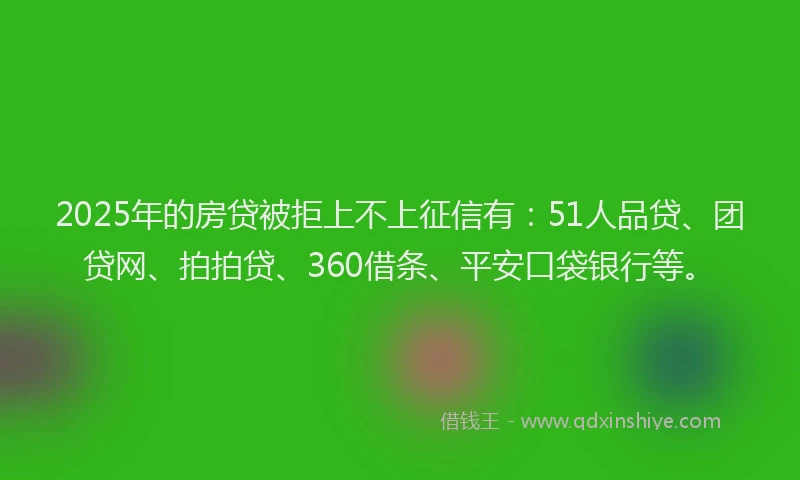 2025年的房贷被拒上不上征信有：51人品贷、团贷网、拍拍贷、360借条、平安口袋银行等。
