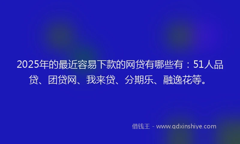 2025年的最近容易下款的网贷有哪些有：51人品贷、团贷网、我来贷、分期乐、融逸花等。