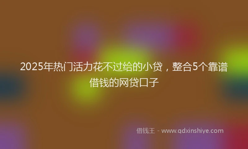 2025年热门活力花不过给的小贷，整合5个靠谱借钱的网贷口子