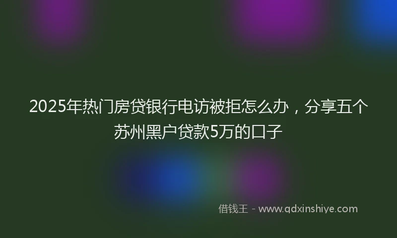 2025年热门房贷银行电访被拒怎么办，分享五个苏州黑户贷款5万的口子