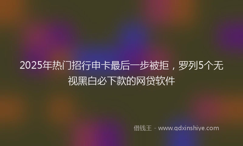 2025年热门招行申卡最后一步被拒，罗列5个无视黑白必下款的网贷软件