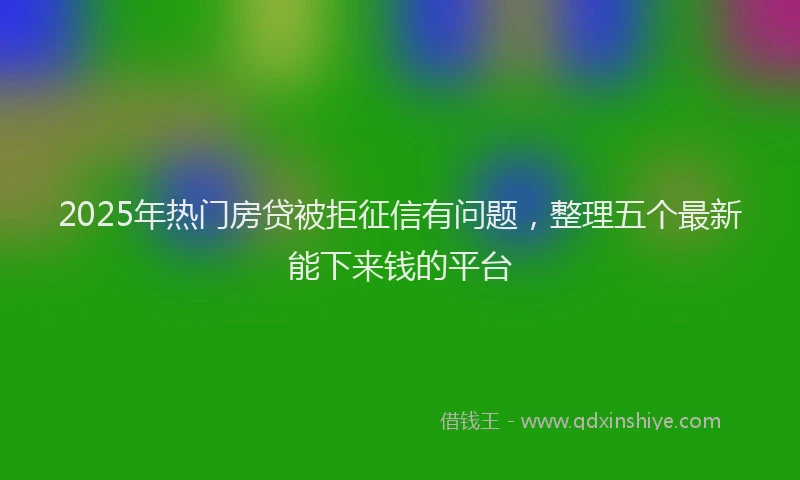 2025年热门房贷被拒征信有问题，整理五个最新能下来钱的平台