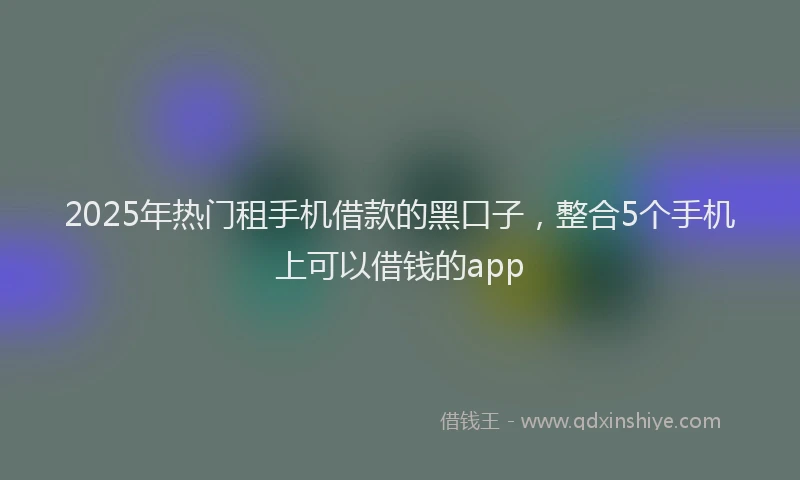 2025年热门租手机借款的黑口子，整合5个手机上可以借钱的app