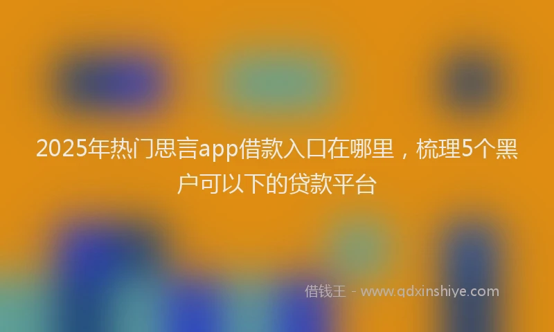 2025年热门思言app借款入口在哪里，梳理5个黑户可以下的贷款平台