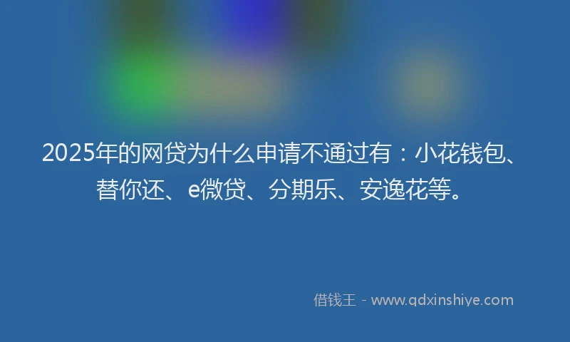 2025年的网贷为什么申请不通过有：小花钱包、替你还、e微贷、分期乐、安逸花等。