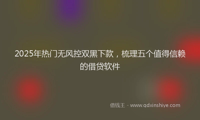 2025年热门无风控双黑下款，梳理五个值得信赖的借贷软件