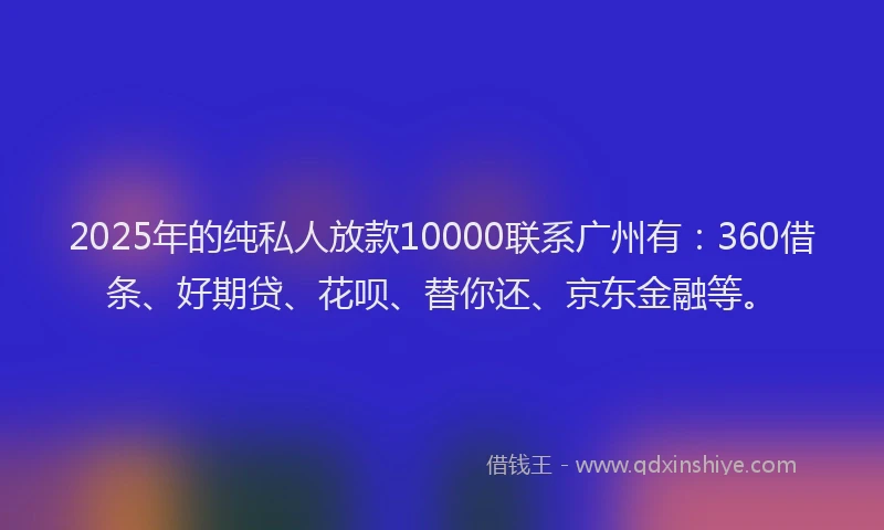 2025年的纯私人放款10000联系广州有：360借条、好期贷、花呗、替你还、京东金融等。