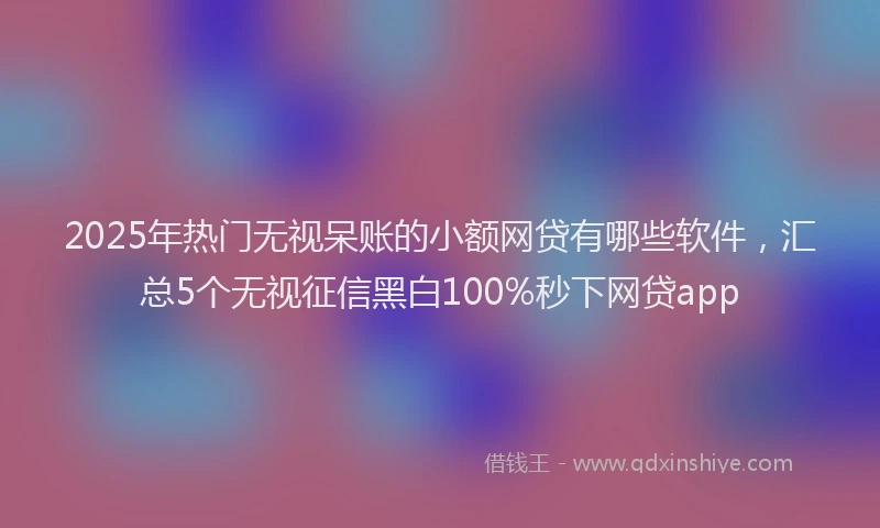 2025年热门无视呆账的小额网贷有哪些软件，汇总5个无视征信黑白100%秒下网贷app