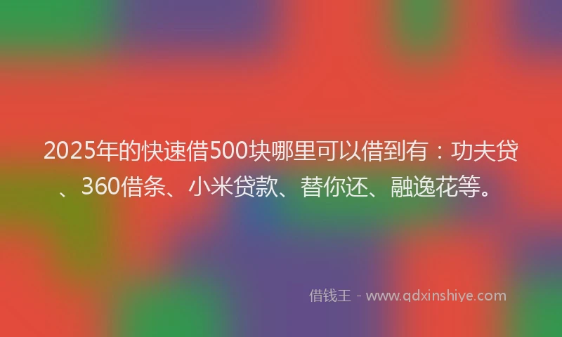 2025年的快速借500块哪里可以借到有：功夫贷、360借条、小米贷款、替你还、融逸花等。