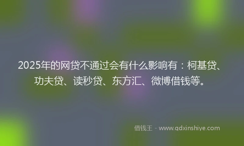 2025年的网贷不通过会有什么影响有：柯基贷、功夫贷、读秒贷、东方汇、微博借钱等。