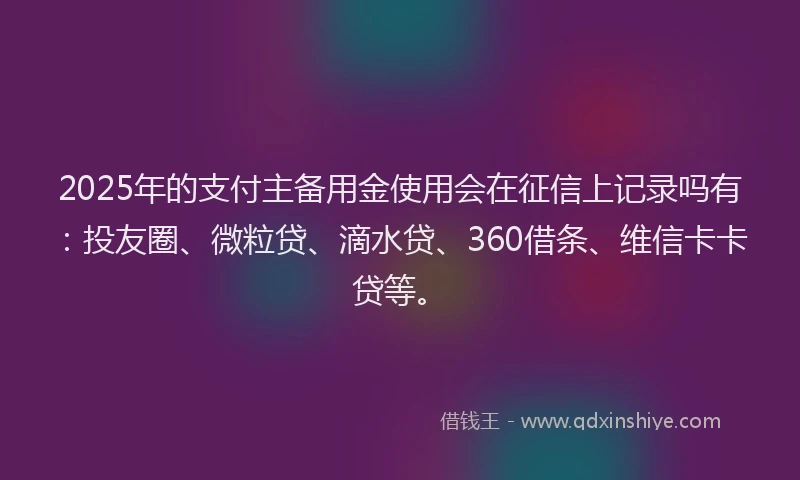 2025年的支付主备用金使用会在征信上记录吗有：投友圈、微粒贷、滴水贷、360借条、维信卡卡贷等。