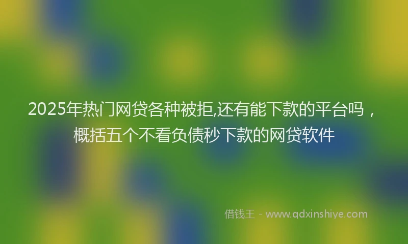2025年热门网贷各种被拒,还有能下款的平台吗，概括五个不看负债秒下款的网贷软件