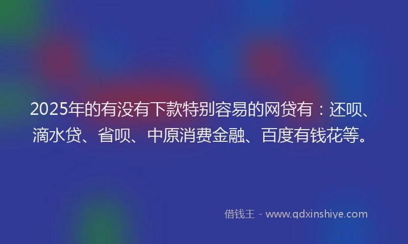 2025年的有没有下款特别容易的网贷有：还呗、滴水贷、省呗、中原消费金融、百度有钱花等。