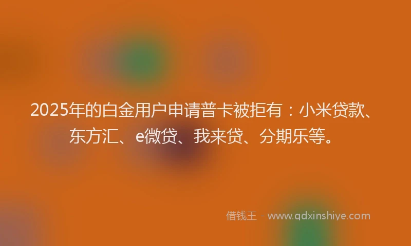 2025年的白金用户申请普卡被拒有：小米贷款、东方汇、e微贷、我来贷、分期乐等。