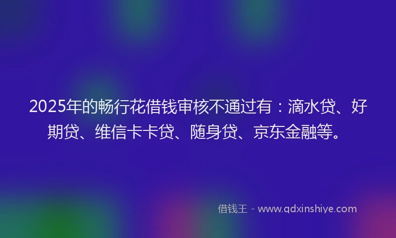 2025年的畅行花借钱审核不通过有：滴水贷、好期贷、维信卡卡贷、随身贷、京东金融等。