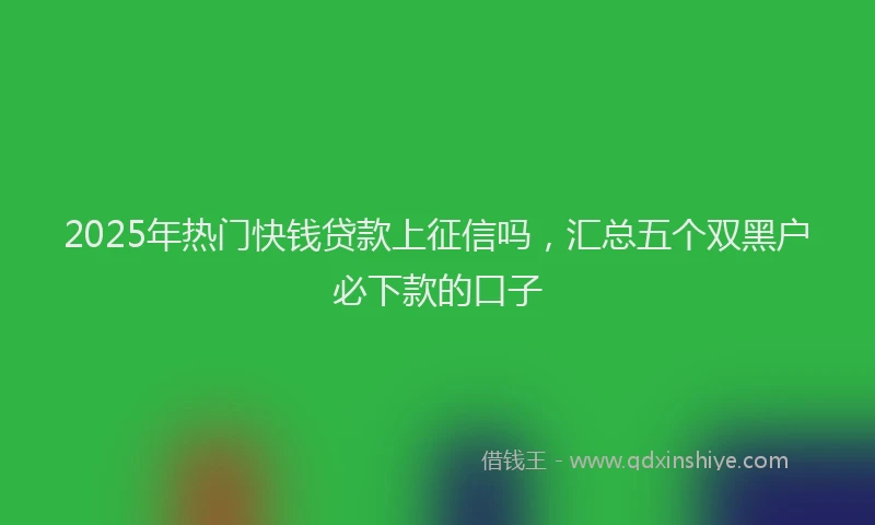 2025年热门快钱贷款上征信吗，汇总五个双黑户必下款的口子
