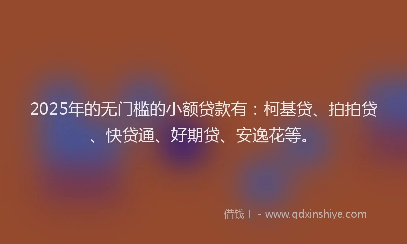 2025年的无门槛的小额贷款有：柯基贷、拍拍贷、快贷通、好期贷、安逸花等。