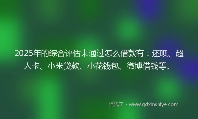 2025年的综合评估未通过怎么借款有：还呗、超人卡、小米贷款、小花钱包、微博借钱等。
