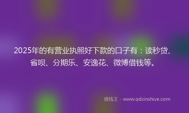 2025年的有营业执照好下款的口子有：读秒贷、省呗、分期乐、安逸花、微博借钱等。