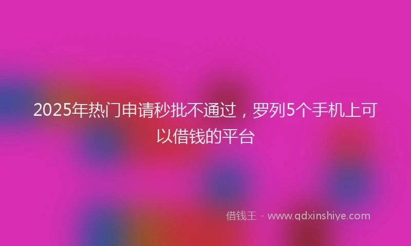 2025年热门申请秒批不通过，罗列5个手机上可以借钱的平台