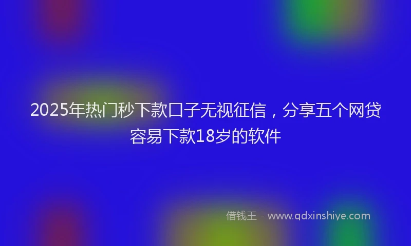2025年热门秒下款口子无视征信，分享五个网贷容易下款18岁的软件