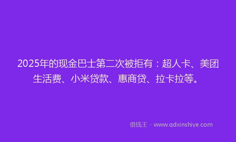 2025年的现金巴士第二次被拒有：超人卡、美团生活费、小米贷款、惠商贷、拉卡拉等。