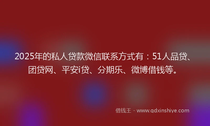 2025年的私人贷款微信联系方式有：51人品贷、团贷网、平安i贷、分期乐、微博借钱等。