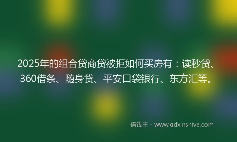 2025年的组合贷商贷被拒如何买房有：读秒贷、360借条、随身贷、平安口袋银行、东方汇等。