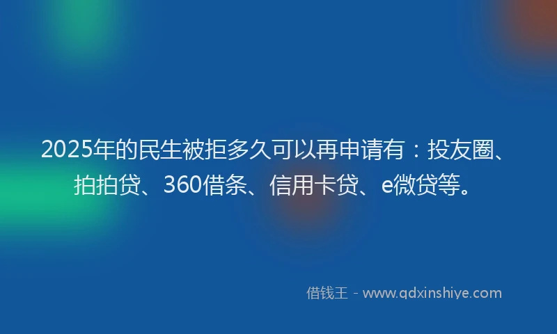 2025年的民生被拒多久可以再申请有：投友圈、拍拍贷、360借条、信用卡贷、e微贷等。