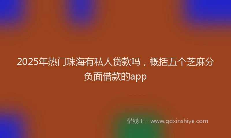 2025年热门珠海有私人贷款吗，概括五个芝麻分负面借款的app