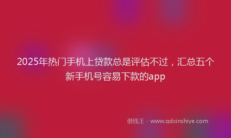 2025年热门手机上贷款总是评估不过，汇总五个新手机号容易下款的app