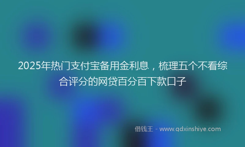 2025年热门支付宝备用金利息，梳理五个不看综合评分的网贷百分百下款口子