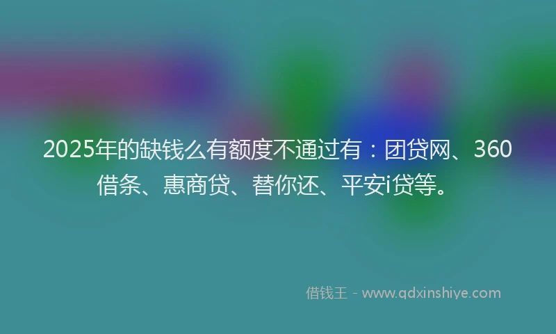 2025年的缺钱么有额度不通过有：团贷网、360借条、惠商贷、替你还、平安i贷等。