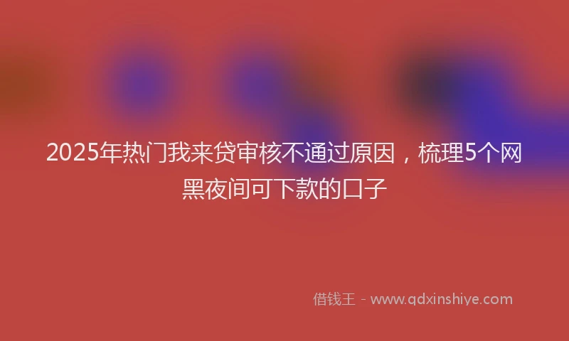 2025年热门我来贷审核不通过原因，梳理5个网黑夜间可下款的口子