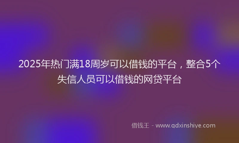 2025年热门满18周岁可以借钱的平台，整合5个失信人员可以借钱的网贷平台